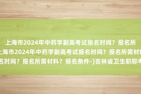 上海市2024年中药学副高考试报名时间？报名所需材料？报名条件-(上海市2024年中药学副高考试报名时间？报名所需材料？报名条件-)吉林省卫生职称考试时间