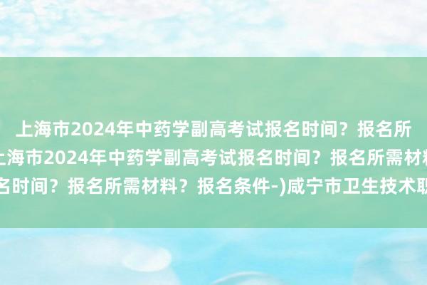 上海市2024年中药学副高考试报名时间？报名所需材料？报名条件-(上海市2024年中药学副高考试报名时间？报名所需材料？报名条件-)咸宁市卫生技术职称考试