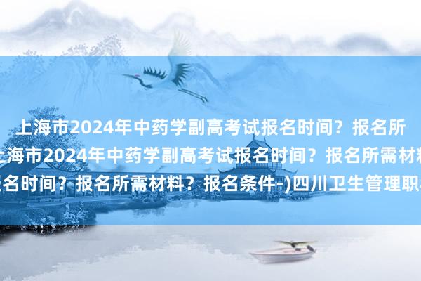 上海市2024年中药学副高考试报名时间？报名所需材料？报名条件-(上海市2024年中药学副高考试报名时间？报名所需材料？报名条件-)四川卫生管理职称考试