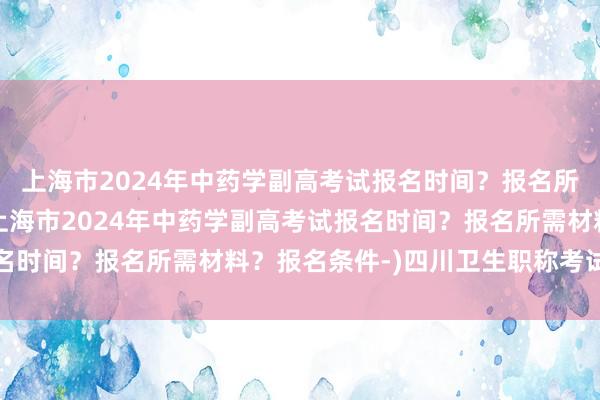 上海市2024年中药学副高考试报名时间？报名所需材料？报名条件-(上海市2024年中药学副高考试报名时间？报名所需材料？报名条件-)四川卫生职称考试资格证