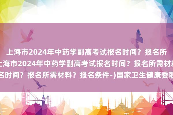 上海市2024年中药学副高考试报名时间？报名所需材料？报名条件-(上海市2024年中药学副高考试报名时间？报名所需材料？报名条件-)国家卫生健康委职称考试