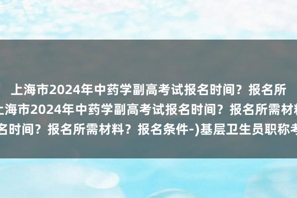 上海市2024年中药学副高考试报名时间？报名所需材料？报名条件-(上海市2024年中药学副高考试报名时间？报名所需材料？报名条件-)基层卫生员职称考试时间