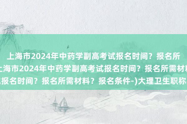 上海市2024年中药学副高考试报名时间？报名所需材料？报名条件-(上海市2024年中药学副高考试报名时间？报名所需材料？报名条件-)大理卫生职称考试