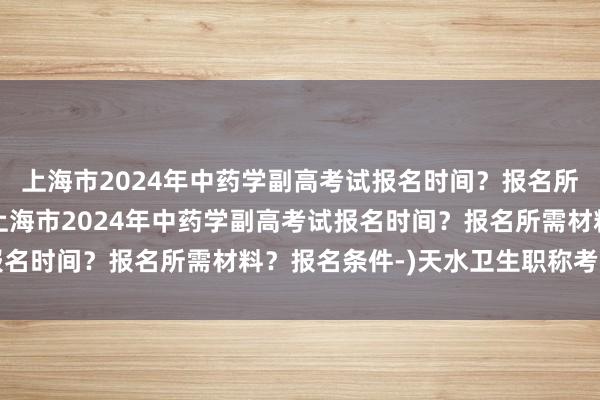 上海市2024年中药学副高考试报名时间？报名所需材料？报名条件-(上海市2024年中药学副高考试报名时间？报名所需材料？报名条件-)天水卫生职称考试时间