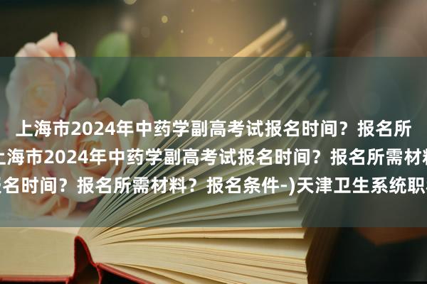 上海市2024年中药学副高考试报名时间？报名所需材料？报名条件-(上海市2024年中药学副高考试报名时间？报名所需材料？报名条件-)天津卫生系统职称考试