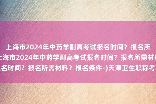 上海市2024年中药学副高考试报名时间？报名所需材料？报名条件-(上海市2024年中药学副高考试报名时间？报名所需材料？报名条件-)天津卫生职称考试中心