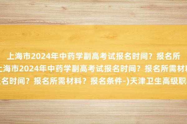 上海市2024年中药学副高考试报名时间？报名所需材料？报名条件-(上海市2024年中药学副高考试报名时间？报名所需材料？报名条件-)天津卫生高级职称考试