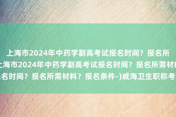 上海市2024年中药学副高考试报名时间？报名所需材料？报名条件-(上海市2024年中药学副高考试报名时间？报名所需材料？报名条件-)威海卫生职称考试条件