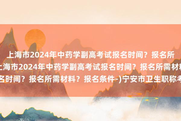 上海市2024年中药学副高考试报名时间？报名所需材料？报名条件-(上海市2024年中药学副高考试报名时间？报名所需材料？报名条件-)宁安市卫生职称考试时间
