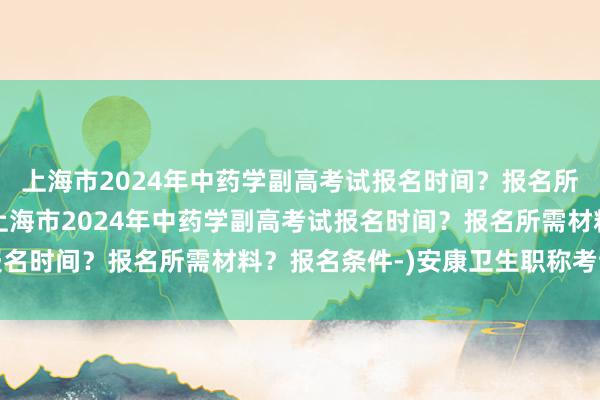 上海市2024年中药学副高考试报名时间？报名所需材料？报名条件-(上海市2024年中药学副高考试报名时间？报名所需材料？报名条件-)安康卫生职称考试结果