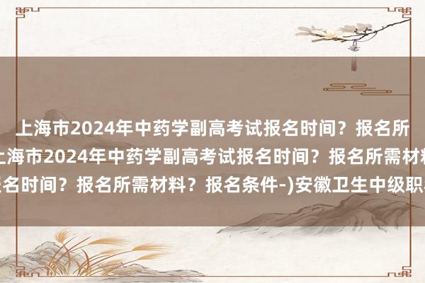 上海市2024年中药学副高考试报名时间？报名所需材料？报名条件-(上海市2024年中药学副高考试报名时间？报名所需材料？报名条件-)安徽卫生中级职称考试