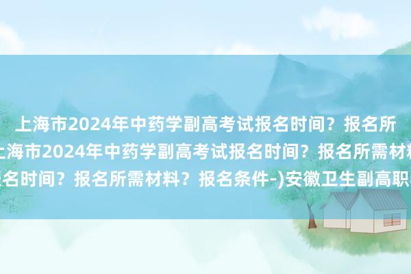 上海市2024年中药学副高考试报名时间？报名所需材料？报名条件-(上海市2024年中药学副高考试报名时间？报名所需材料？报名条件-)安徽卫生副高职称考试