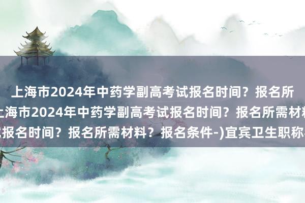 上海市2024年中药学副高考试报名时间？报名所需材料？报名条件-(上海市2024年中药学副高考试报名时间？报名所需材料？报名条件-)宜宾卫生职称考试