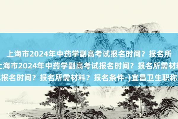 上海市2024年中药学副高考试报名时间？报名所需材料？报名条件-(上海市2024年中药学副高考试报名时间？报名所需材料？报名条件-)宜昌卫生职称考试