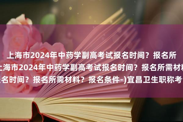 上海市2024年中药学副高考试报名时间？报名所需材料？报名条件-(上海市2024年中药学副高考试报名时间？报名所需材料？报名条件-)宜昌卫生职称考试副高