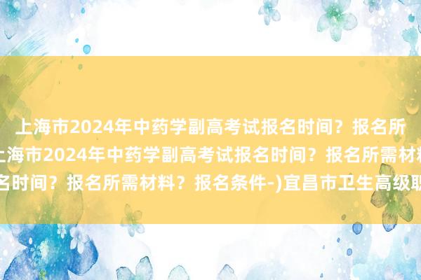 上海市2024年中药学副高考试报名时间？报名所需材料？报名条件-(上海市2024年中药学副高考试报名时间？报名所需材料？报名条件-)宜昌市卫生高级职称考试