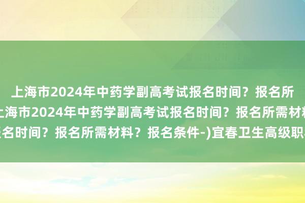 上海市2024年中药学副高考试报名时间？报名所需材料？报名条件-(上海市2024年中药学副高考试报名时间？报名所需材料？报名条件-)宜春卫生高级职称考试