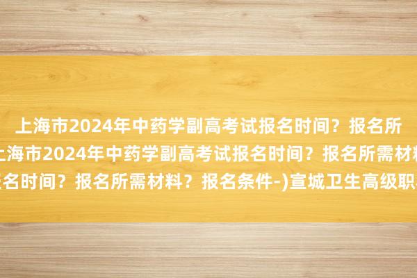 上海市2024年中药学副高考试报名时间？报名所需材料？报名条件-(上海市2024年中药学副高考试报名时间？报名所需材料？报名条件-)宣城卫生高级职称考试
