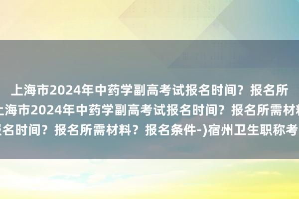上海市2024年中药学副高考试报名时间？报名所需材料？报名条件-(上海市2024年中药学副高考试报名时间？报名所需材料？报名条件-)宿州卫生职称考试延期