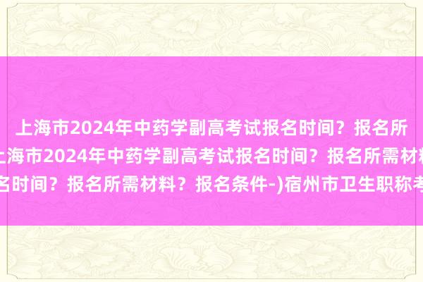上海市2024年中药学副高考试报名时间？报名所需材料？报名条件-(上海市2024年中药学副高考试报名时间？报名所需材料？报名条件-)宿州市卫生职称考试地点