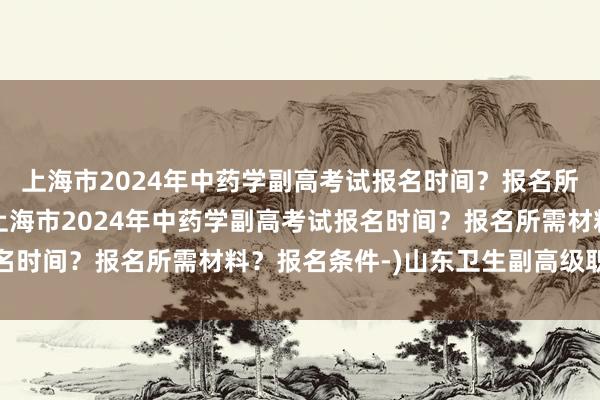 上海市2024年中药学副高考试报名时间？报名所需材料？报名条件-(上海市2024年中药学副高考试报名时间？报名所需材料？报名条件-)山东卫生副高级职称考试