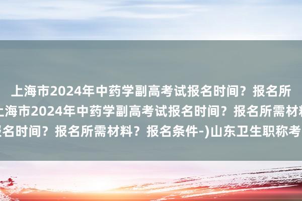 上海市2024年中药学副高考试报名时间？报名所需材料？报名条件-(上海市2024年中药学副高考试报名时间？报名所需材料？报名条件-)山东卫生职称考试新闻