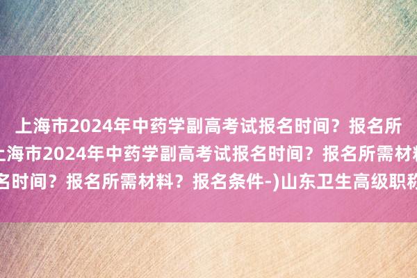 上海市2024年中药学副高考试报名时间？报名所需材料？报名条件-(上海市2024年中药学副高考试报名时间？报名所需材料？报名条件-)山东卫生高级职称不考试