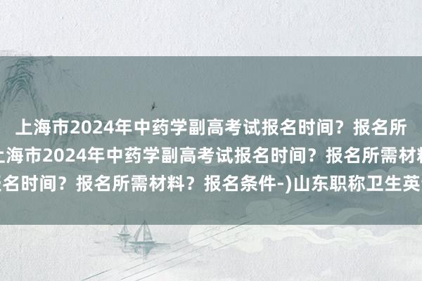 上海市2024年中药学副高考试报名时间？报名所需材料？报名条件-(上海市2024年中药学副高考试报名时间？报名所需材料？报名条件-)山东职称卫生英语考试