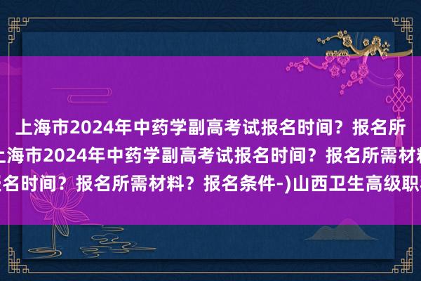 上海市2024年中药学副高考试报名时间？报名所需材料？报名条件-(上海市2024年中药学副高考试报名时间？报名所需材料？报名条件-)山西卫生高级职称考试