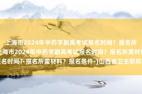 上海市2024年中药学副高考试报名时间？报名所需材料？报名条件-(上海市2024年中药学副高考试报名时间？报名所需材料？报名条件-)山西省卫生职称考试网