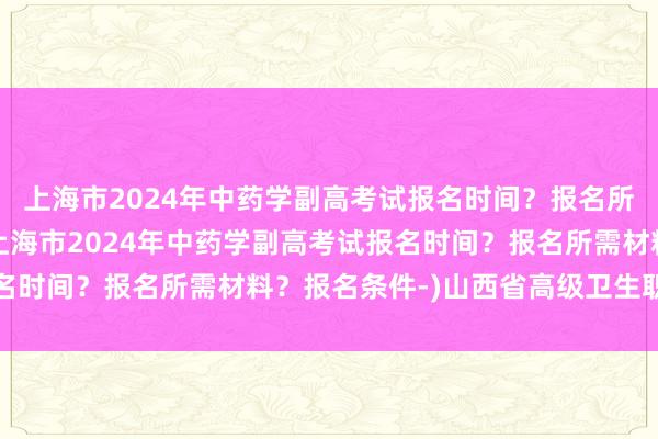 上海市2024年中药学副高考试报名时间？报名所需材料？报名条件-(上海市2024年中药学副高考试报名时间？报名所需材料？报名条件-)山西省高级卫生职称考试