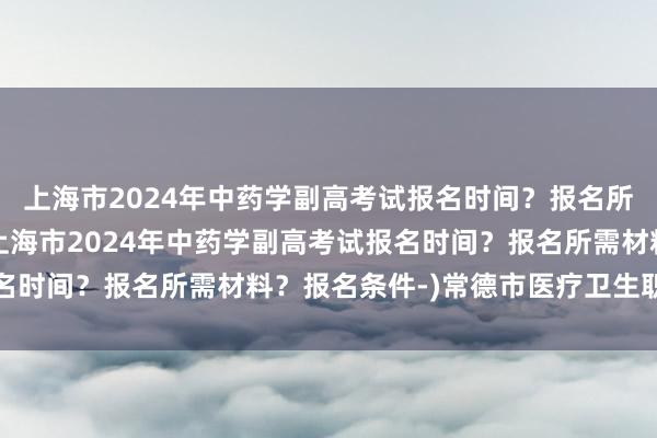 上海市2024年中药学副高考试报名时间？报名所需材料？报名条件-(上海市2024年中药学副高考试报名时间？报名所需材料？报名条件-)常德市医疗卫生职称考试