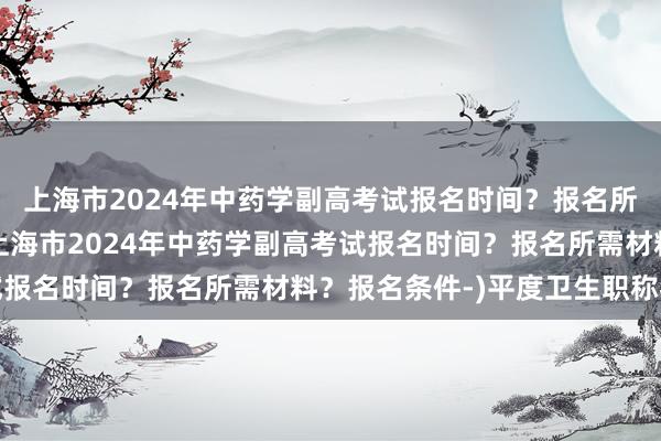 上海市2024年中药学副高考试报名时间？报名所需材料？报名条件-(上海市2024年中药学副高考试报名时间？报名所需材料？报名条件-)平度卫生职称考试