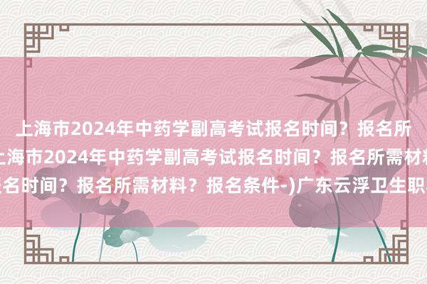 上海市2024年中药学副高考试报名时间？报名所需材料？报名条件-(上海市2024年中药学副高考试报名时间？报名所需材料？报名条件-)广东云浮卫生职称考试