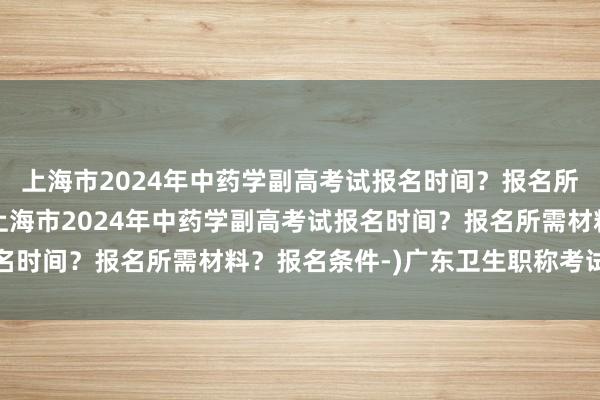 上海市2024年中药学副高考试报名时间？报名所需材料？报名条件-(上海市2024年中药学副高考试报名时间？报名所需材料？报名条件-)广东卫生职称考试工作量