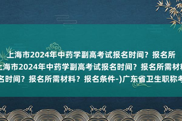 上海市2024年中药学副高考试报名时间？报名所需材料？报名条件-(上海市2024年中药学副高考试报名时间？报名所需材料？报名条件-)广东省卫生职称考试电话