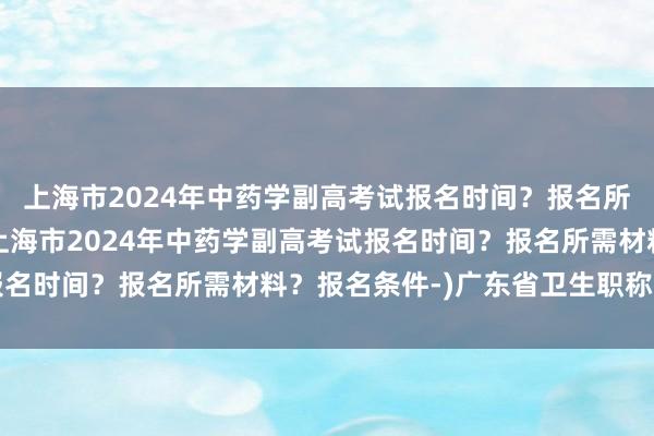 上海市2024年中药学副高考试报名时间？报名所需材料？报名条件-(上海市2024年中药学副高考试报名时间？报名所需材料？报名条件-)广东省卫生职称考试网