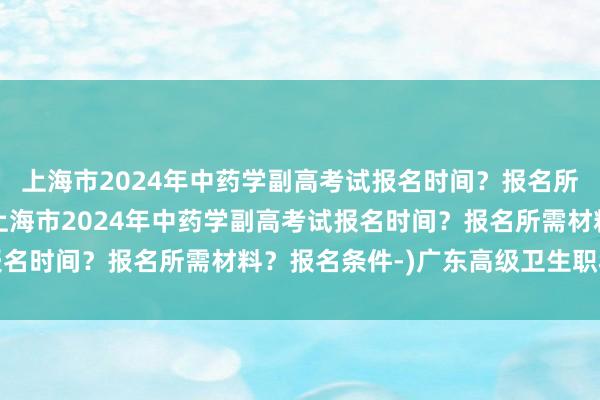 上海市2024年中药学副高考试报名时间？报名所需材料？报名条件-(上海市2024年中药学副高考试报名时间？报名所需材料？报名条件-)广东高级卫生职称考试