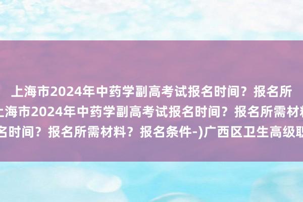 上海市2024年中药学副高考试报名时间？报名所需材料？报名条件-(上海市2024年中药学副高考试报名时间？报名所需材料？报名条件-)广西区卫生高级职称考试
