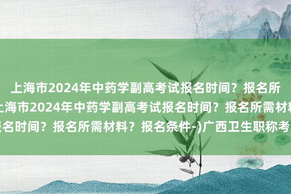上海市2024年中药学副高考试报名时间？报名所需材料？报名条件-(上海市2024年中药学副高考试报名时间？报名所需材料？报名条件-)广西卫生职称考试报名