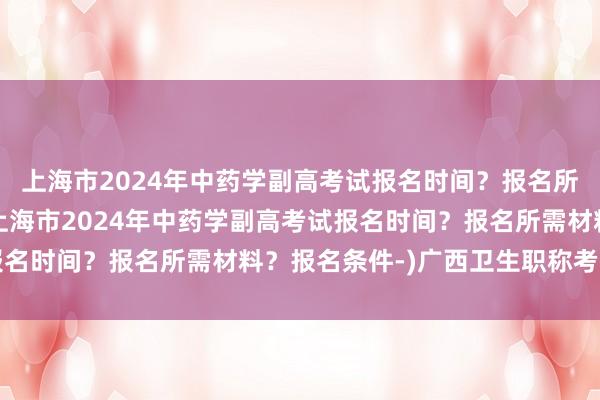 上海市2024年中药学副高考试报名时间？报名所需材料？报名条件-(上海市2024年中药学副高考试报名时间？报名所需材料？报名条件-)广西卫生职称考试新闻