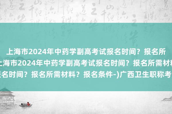 上海市2024年中药学副高考试报名时间？报名所需材料？报名条件-(上海市2024年中药学副高考试报名时间？报名所需材料？报名条件-)广西卫生职称考试通知
