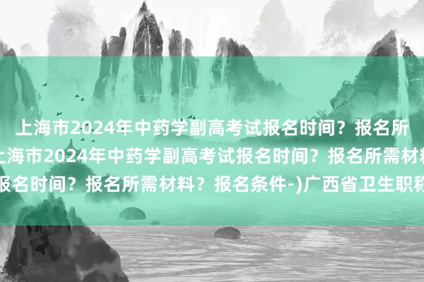 上海市2024年中药学副高考试报名时间？报名所需材料？报名条件-(上海市2024年中药学副高考试报名时间？报名所需材料？报名条件-)广西省卫生职称考试