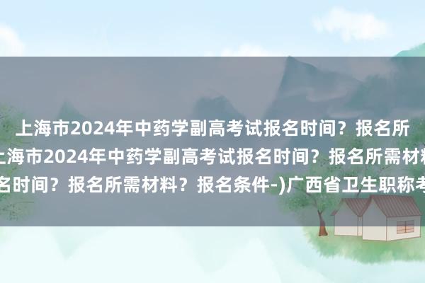 上海市2024年中药学副高考试报名时间？报名所需材料？报名条件-(上海市2024年中药学副高考试报名时间？报名所需材料？报名条件-)广西省卫生职称考试通知