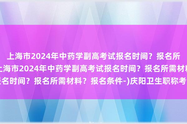 上海市2024年中药学副高考试报名时间？报名所需材料？报名条件-(上海市2024年中药学副高考试报名时间？报名所需材料？报名条件-)庆阳卫生职称考试时间
