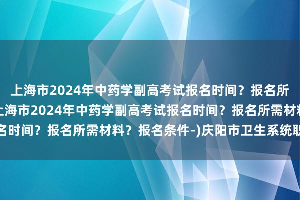 上海市2024年中药学副高考试报名时间？报名所需材料？报名条件-(上海市2024年中药学副高考试报名时间？报名所需材料？报名条件-)庆阳市卫生系统职称考试