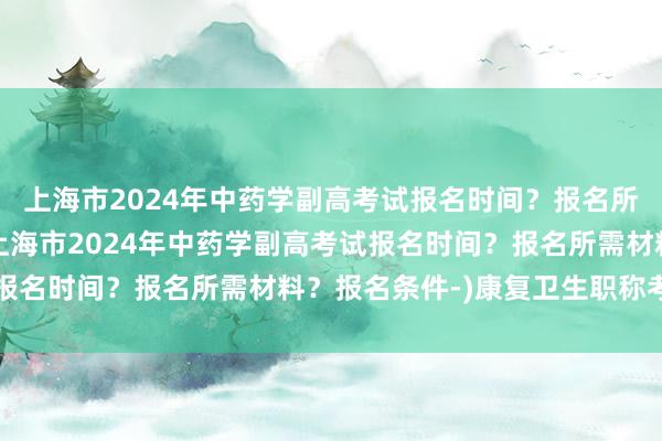 上海市2024年中药学副高考试报名时间？报名所需材料？报名条件-(上海市2024年中药学副高考试报名时间？报名所需材料？报名条件-)康复卫生职称考试网