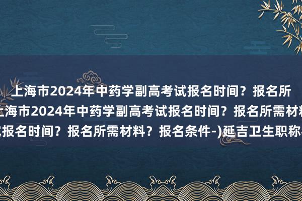 上海市2024年中药学副高考试报名时间？报名所需材料？报名条件-(上海市2024年中药学副高考试报名时间？报名所需材料？报名条件-)延吉卫生职称考试