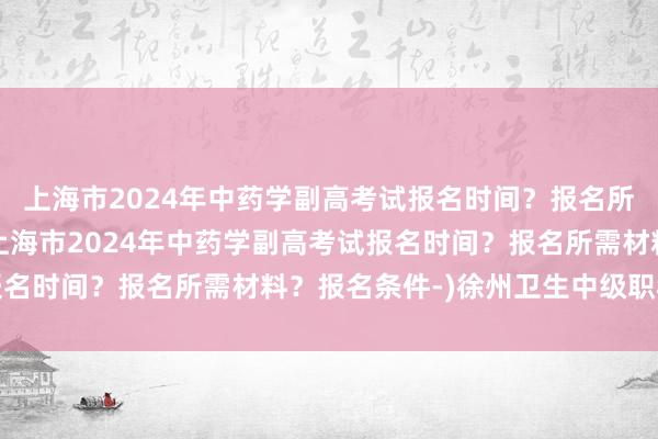 上海市2024年中药学副高考试报名时间？报名所需材料？报名条件-(上海市2024年中药学副高考试报名时间？报名所需材料？报名条件-)徐州卫生中级职称考试