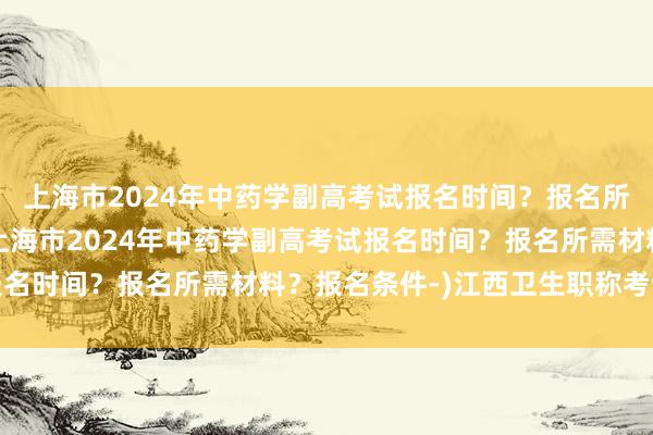 上海市2024年中药学副高考试报名时间？报名所需材料？报名条件-(上海市2024年中药学副高考试报名时间？报名所需材料？报名条件-)江西卫生职称考试要求